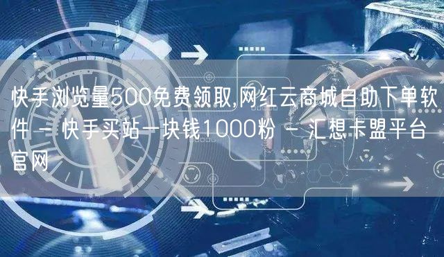 快手浏览量500免费领取,网红云商城自助下单软件 - 快手买站一块钱1000粉 - 汇想卡盟平台官网