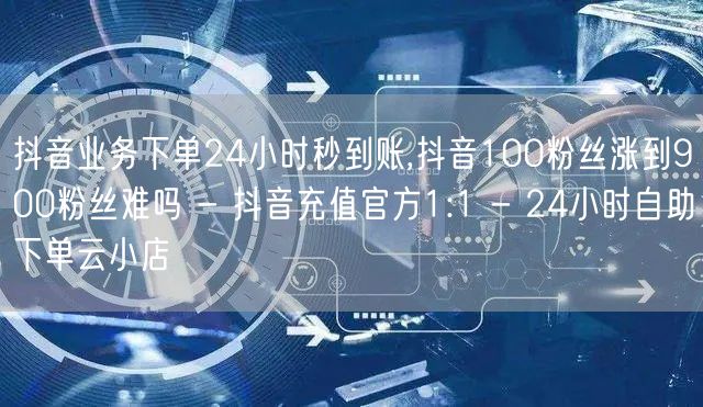 抖音业务下单24小时秒到账,抖音100粉丝涨到900粉丝难吗 - 抖音充值官方1:1 - 24小时自助下单云小店