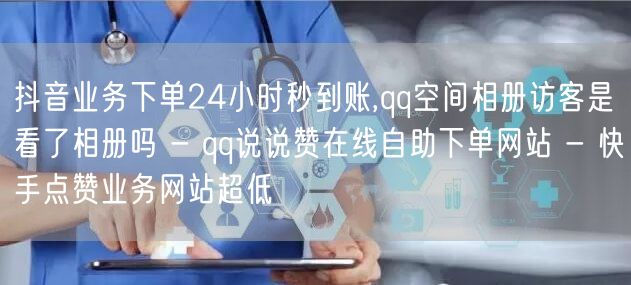 抖音业务下单24小时秒到账,qq空间相册访客是看了相册吗 - qq说说赞在线自助下单网站 - 快手点赞业务网站超低