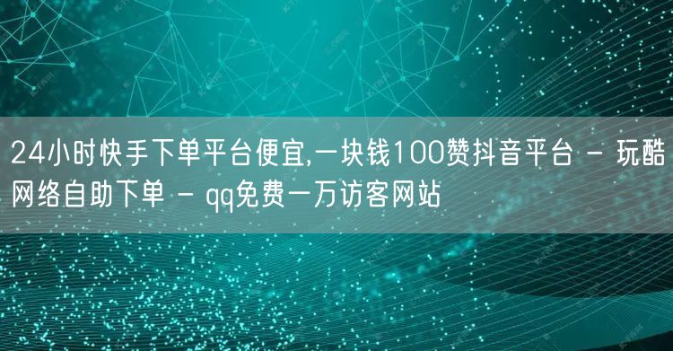 24小时快手下单平台便宜,一块钱100赞抖音平台 - 玩酷网络自助下单 - qq免费一万访客网站