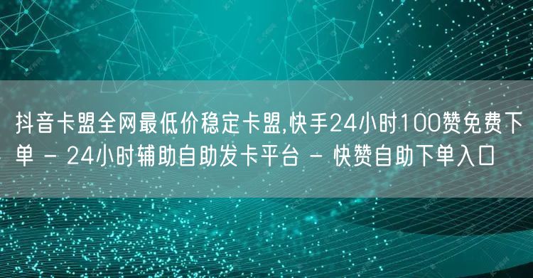 抖音卡盟全网最低价稳定卡盟,快手24小时100赞免费下单 - 24小时辅助自助发卡平台 - 快赞自助下单入口