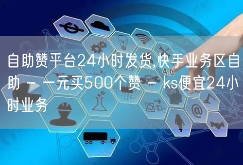 自助赞平台24小时发货,快手业务区自助 - 一元买500个赞 - ks便宜24小时业务