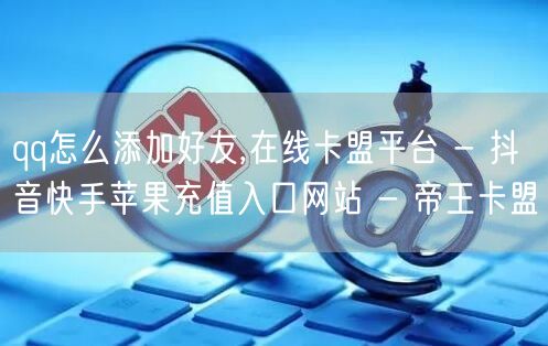 qq怎么添加好友,在线卡盟平台 - 抖音快手苹果充值入口网站 - 帝王卡盟