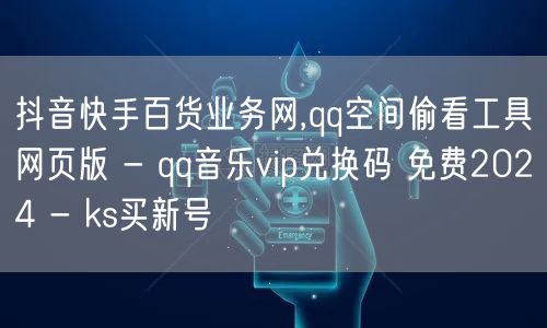 抖音快手百货业务网,qq空间偷看工具网页版 - qq音乐vip兑换码 免费2024 - ks买新号