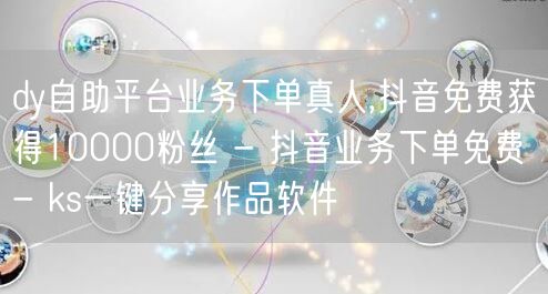 dy自助平台业务下单真人,抖音免费获得10000粉丝 - 抖音业务下单免费 - ks一键分享作品软件