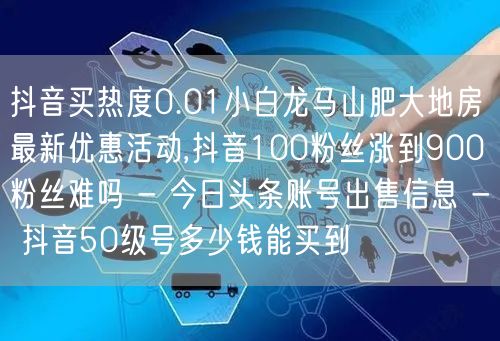 抖音买热度0.01小白龙马山肥大地房最新优惠活动,抖音100粉丝涨到900粉丝难吗 - 今日头条账号出售信息 - 抖音50级号多少钱能买到