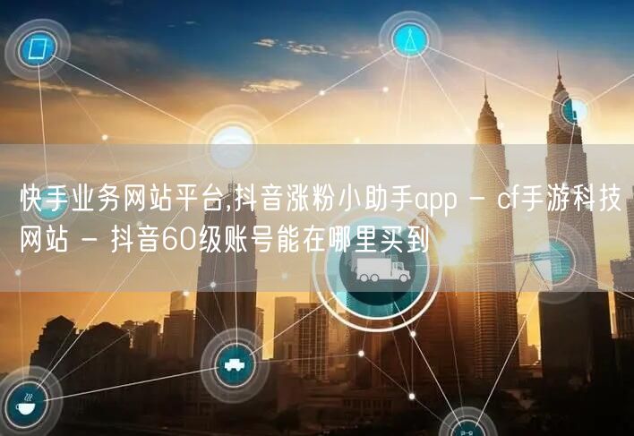 快手业务网站平台,抖音涨粉小助手app - cf手游科技网站 - 抖音60级账号能在哪里买到