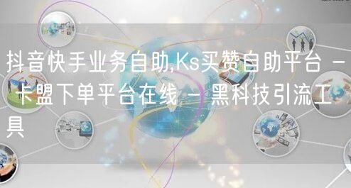 抖音快手业务自助,Ks买赞自助平台 - 卡盟下单平台在线 - 黑科技引流工具