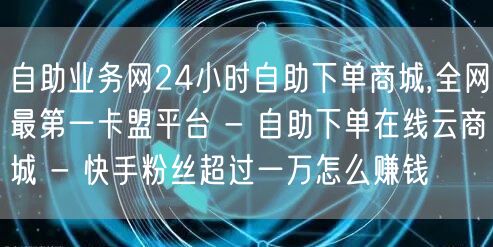 自助业务网24小时自助下单商城,全网最第一卡盟平台 - 自助下单在线云商城 - 快手粉丝超过一万怎么赚钱