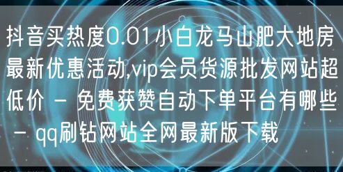 抖音买热度0.01小白龙马山肥大地房最新优惠活动,vip会员货源批发网站超低价 - 免费获赞自动下单平台有哪些 - qq刷钻网站全网最新版下载