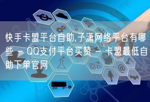 快手卡盟平台自助,子潇网络平台有哪些 - QQ支付平台买赞 - 卡盟最低自助下单官网