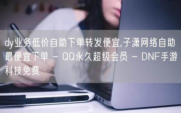 dy业务低价自助下单转发便宜,子潇网络自助最便宜下单 - QQ永久超级会员 - DNF手游科技免费