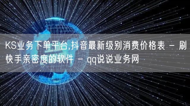 KS业务下单平台,抖音最新级别消费价格表 - 刷快手亲密度的软件 - qq说说业务网