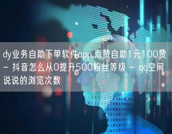 dy业务自助下单软件app,点赞自助1元100赞 - 抖音怎么从0提升500粉丝等级 - qq空间说说的浏览次数