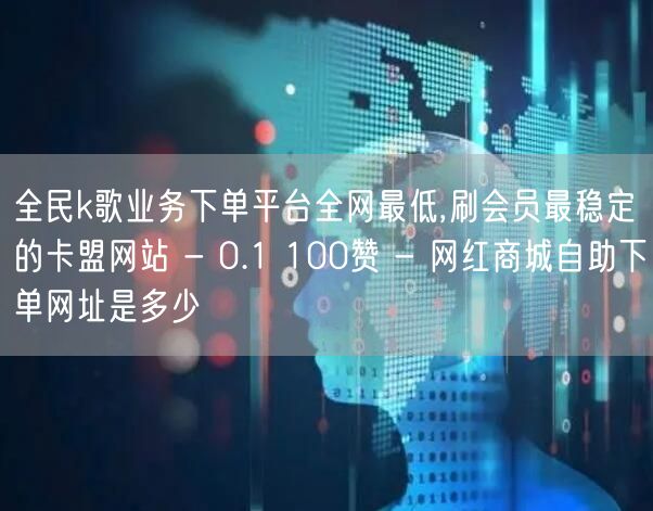 全民k歌业务下单平台全网最低,刷会员最稳定的卡盟网站 - 0.1 100赞 - 网红商城自助下单网址是多少