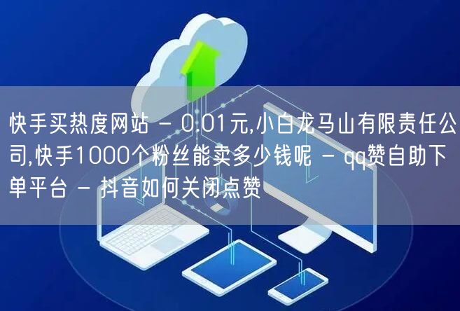 快手买热度网站 - 0.01元,小白龙马山有限责任公司,快手1000个粉丝能卖多少钱呢 - qq赞自助下单平台 - 抖音如何关闭点赞