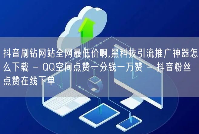 抖音刷钻网站全网最低价啊,黑科技引流推广神器怎么下载 - QQ空间点赞一分钱一万赞 - 抖音粉丝点赞在线下单