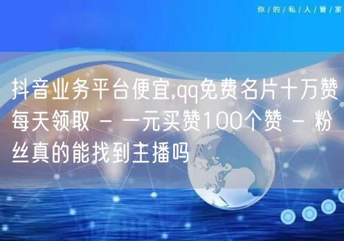 抖音业务平台便宜,qq免费名片十万赞每天领取 - 一元买赞100个赞 - 粉丝真的能找到主播吗