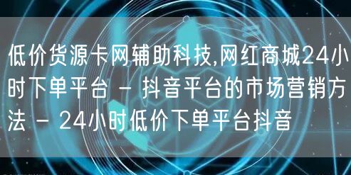 低价货源卡网辅助科技,网红商城24小时下单平台 - 抖音平台的市场营销方法 - 24小时低价下单平台抖音