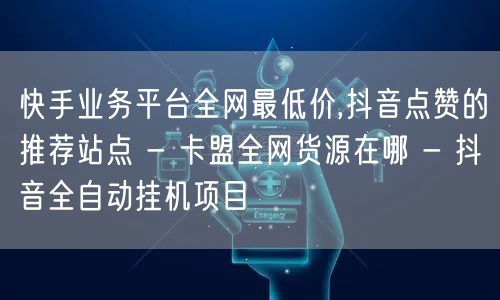 快手业务平台全网最低价,抖音点赞的推荐站点 - 卡盟全网货源在哪 - 抖音全自动挂机项目