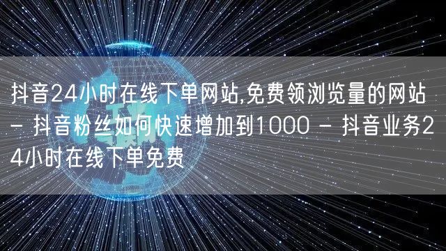 抖音24小时在线下单网站,免费领浏览量的网站 - 抖音粉丝如何快速增加到1000 - 抖音业务24小时在线下单免费