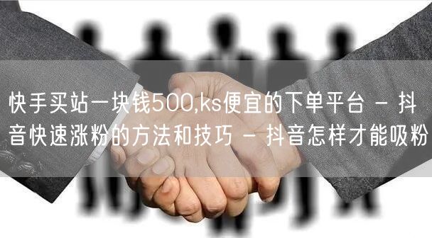 快手买站一块钱500,ks便宜的下单平台 - 抖音快速涨粉的方法和技巧 - 抖音怎样才能吸粉