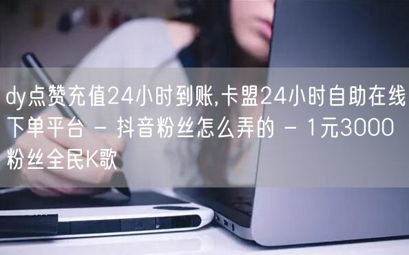 dy点赞充值24小时到账,卡盟24小时自助在线下单平台 - 抖音粉丝怎么弄的 - 1元3000粉丝全民K歌