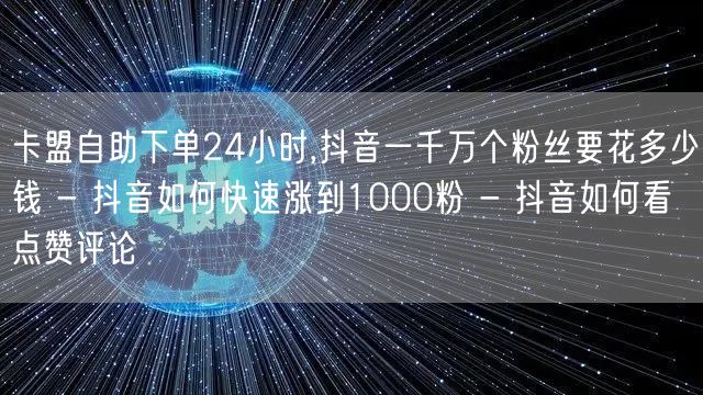 卡盟自助下单24小时,抖音一千万个粉丝要花多少钱 - 抖音如何快速涨到1000粉 - 抖音如何看点赞评论