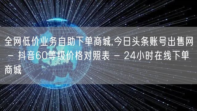 全网低价业务自助下单商城,今日头条账号出售网 - 抖音60等级价格对照表 - 24小时在线下单商城