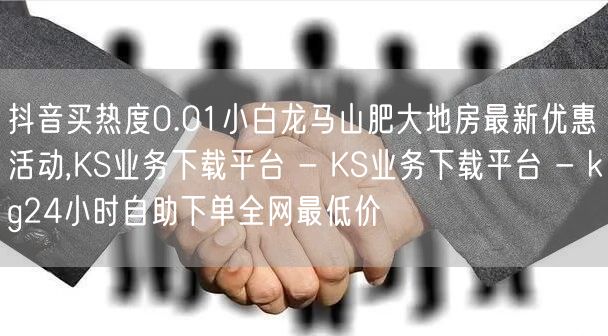 抖音买热度0.01小白龙马山肥大地房最新优惠活动,KS业务下载平台 - KS业务下载平台 - kg24小时自助下单全网最低价