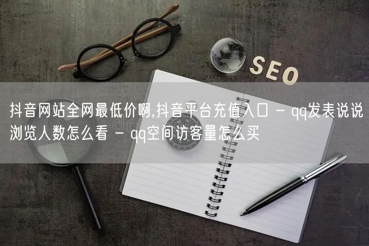 抖音网站全网最低价啊,抖音平台充值入口 - qq发表说说浏览人数怎么看 - qq空间访客量怎么买