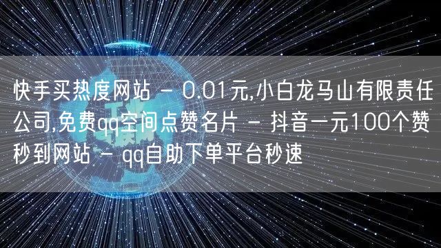 快手买热度网站 - 0.01元,小白龙马山有限责任公司,免费qq空间点赞名片 - 抖音一元100个赞秒到网站 - qq自助下单平台秒速