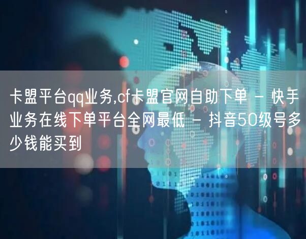 卡盟平台qq业务,cf卡盟官网自助下单 - 快手业务在线下单平台全网最低 - 抖音50级号多少钱能买到