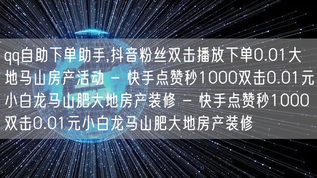 qq自助下单助手,抖音粉丝双击播放下单0.01大地马山房产活动 - 快手点赞秒1000双击0.01元小白龙马山肥大地房产装修 - 快手点赞秒1000双击0.01元小白龙马山肥大地房产装修