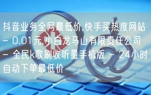 抖音业务全网最低价,快手买热度网站 - 0.01元,小白龙马山有限责任公司 - 全民k歌刷收听量手机版 - 24小时自动下单最低价