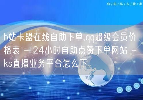 b站卡盟在线自助下单,qq超级会员价格表 - 24小时自助点赞下单网站 - ks直播业务平台怎么下