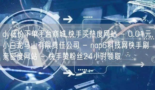 dy低价下单平台商城,快手买热度网站 - 0.01元,小白龙马山有限责任公司 - nap6科技网快手刷亲密度网站 - 快手赞粉丝24小时领取