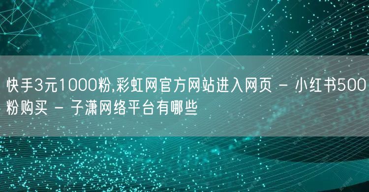 快手3元1000粉,彩虹网官方网站进入网页 - 小红书500粉购买 - 子潇网络平台有哪些