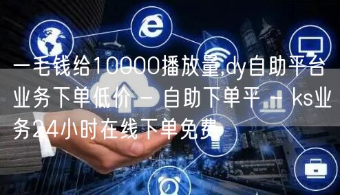 一毛钱给10000播放量,dy自助平台业务下单低价 - 自助下单平 - ks业务24小时在线下单免费