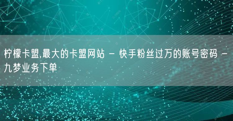 柠檬卡盟,最大的卡盟网站 - 快手粉丝过万的账号密码 - 九梦业务下单