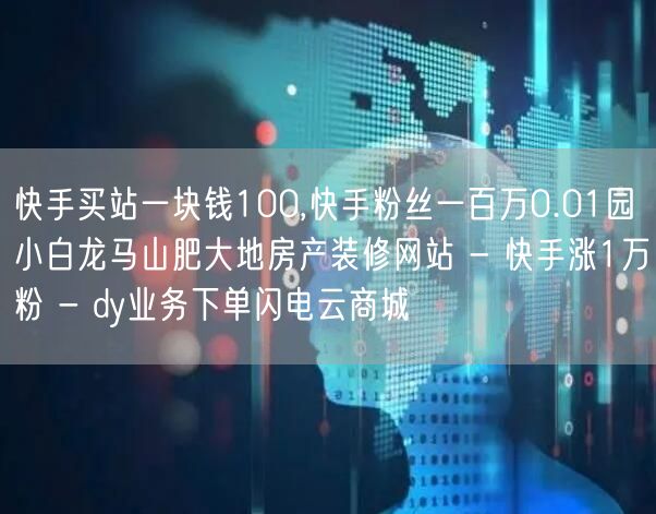 快手买站一块钱100,快手粉丝一百万0.01园小白龙马山肥大地房产装修网站 - 快手涨1万粉 - dy业务下单闪电云商城