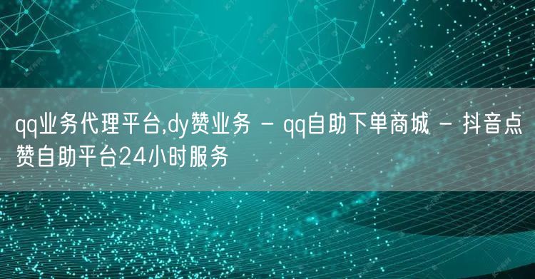 qq业务代理平台,dy赞业务 - qq自助下单商城 - 抖音点赞自助平台24小时服务