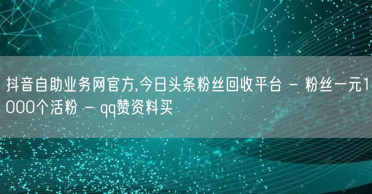 抖音自助业务网官方,今日头条粉丝回收平台 - 粉丝一元1000个活粉 - qq赞资料买