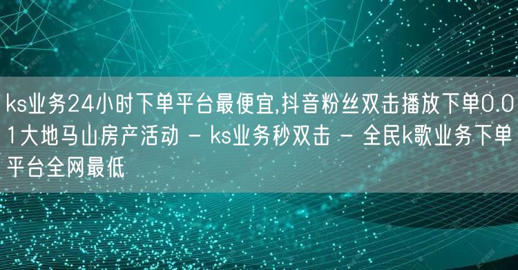 ks业务24小时下单平台最便宜,抖音粉丝双击播放下单0.01大地马山房产活动 - ks业务秒双击 - 全民k歌业务下单平台全网最低