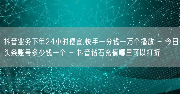 抖音业务下单24小时便宜,快手一分钱一万个播放 - 今日头条账号多少钱一个 - 抖音钻石充值哪里可以打折