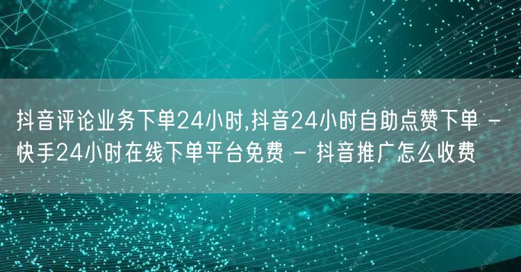 抖音评论业务下单24小时,抖音24小时自助点赞下单 - 快手24小时在线下单平台免费 - 抖音推广怎么收费