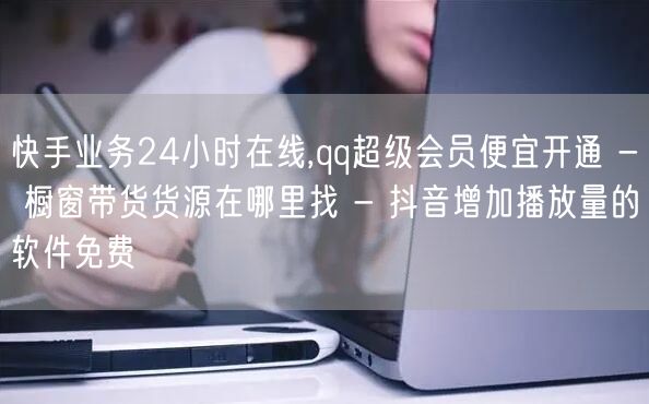 快手业务24小时在线,qq超级会员便宜开通 - 橱窗带货货源在哪里找 - 抖音增加播放量的软件免费