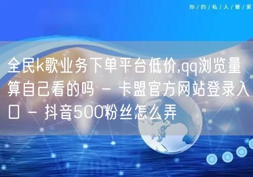 全民k歌业务下单平台低价,qq浏览量算自己看的吗 - 卡盟官方网站登录入口 - 抖音500粉丝怎么弄