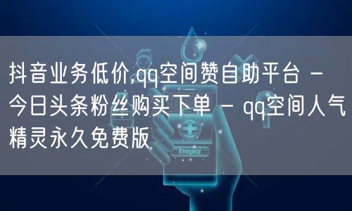 抖音业务低价,qq空间赞自助平台 - 今日头条粉丝购买下单 - qq空间人气精灵永久免费版