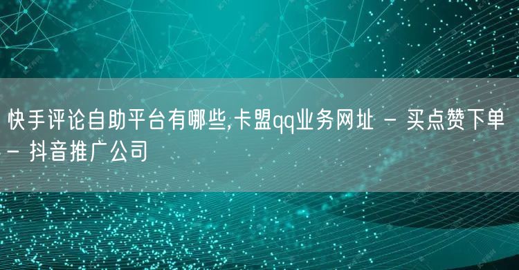 快手评论自助平台有哪些,卡盟qq业务网址 - 买点赞下单 - 抖音推广公司